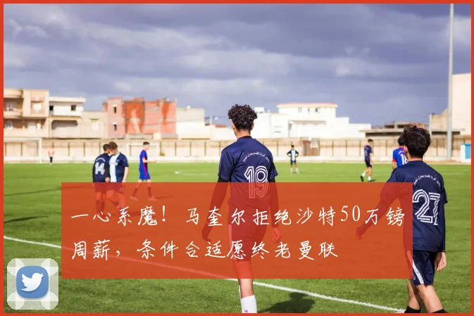 一心系魔！马奎尔拒绝沙特50万镑周薪，条件合适愿终老曼联