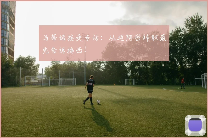 马蒂诺接受专访：从迈阿密辞职最先告诉梅西！