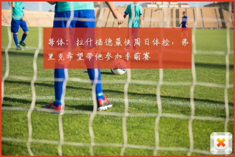 每体：拉什福德最快周日体检，弗里克希望带他参加季前赛